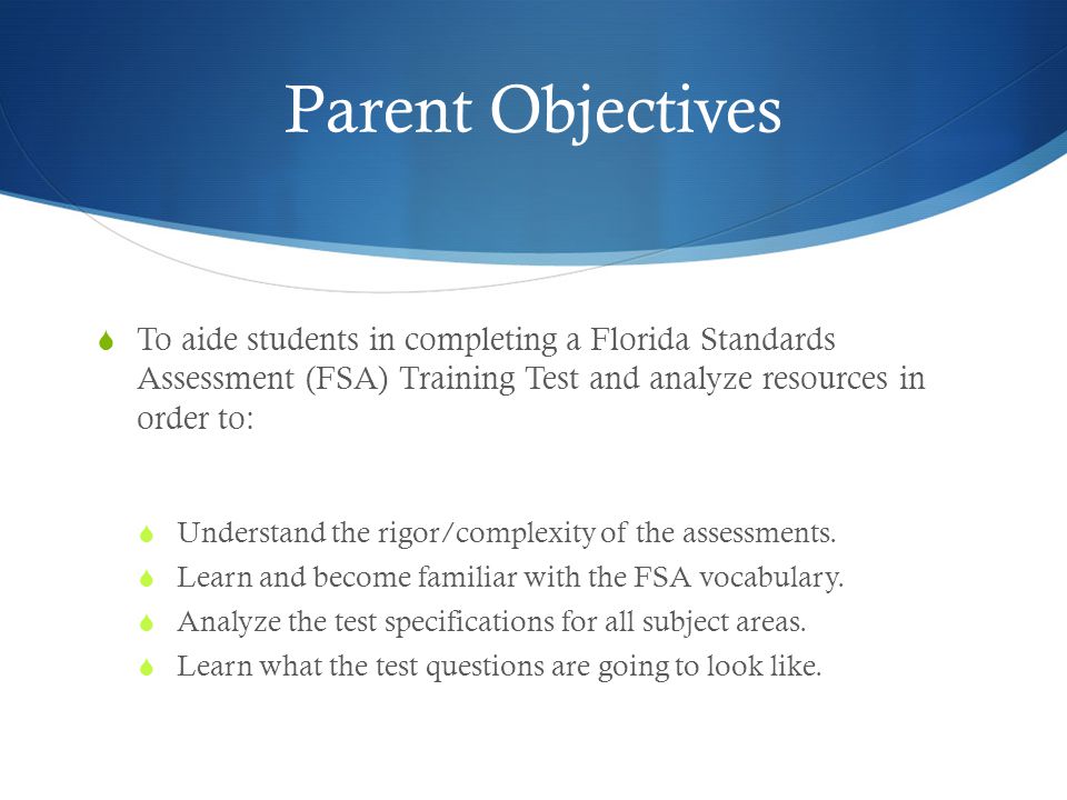 Parent Objectives  To aide students in completing a Florida Standards Assessment (FSA) Training Test and analyze resources in order to:  Understand the rigor/complexity of the assessments.