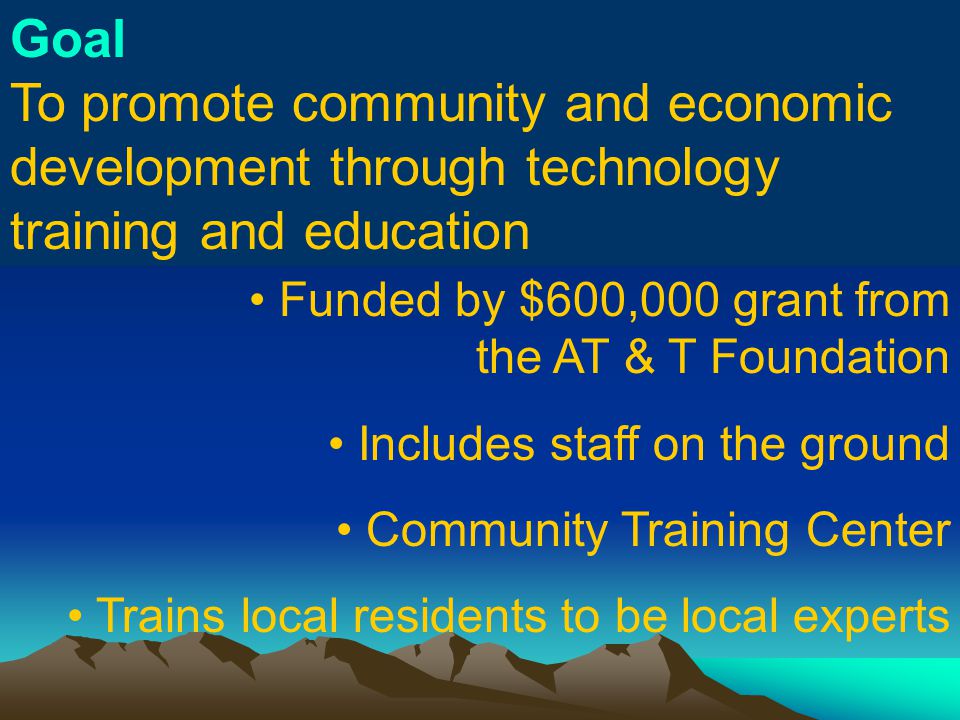 Goal To promote community and economic development through technology training and education Funded by $600,000 grant from the AT & T Foundation Includes staff on the ground Community Training Center Trains local residents to be local experts