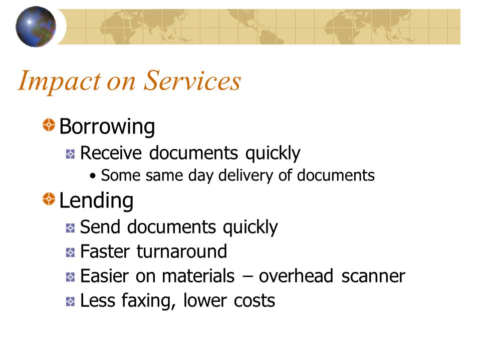 Impact on Services Borrowing Receive documents quickly Some same day delivery of documents Lending Send documents quickly Faster turnaround Easier on materials – overhead scanner Less faxing, lower costs