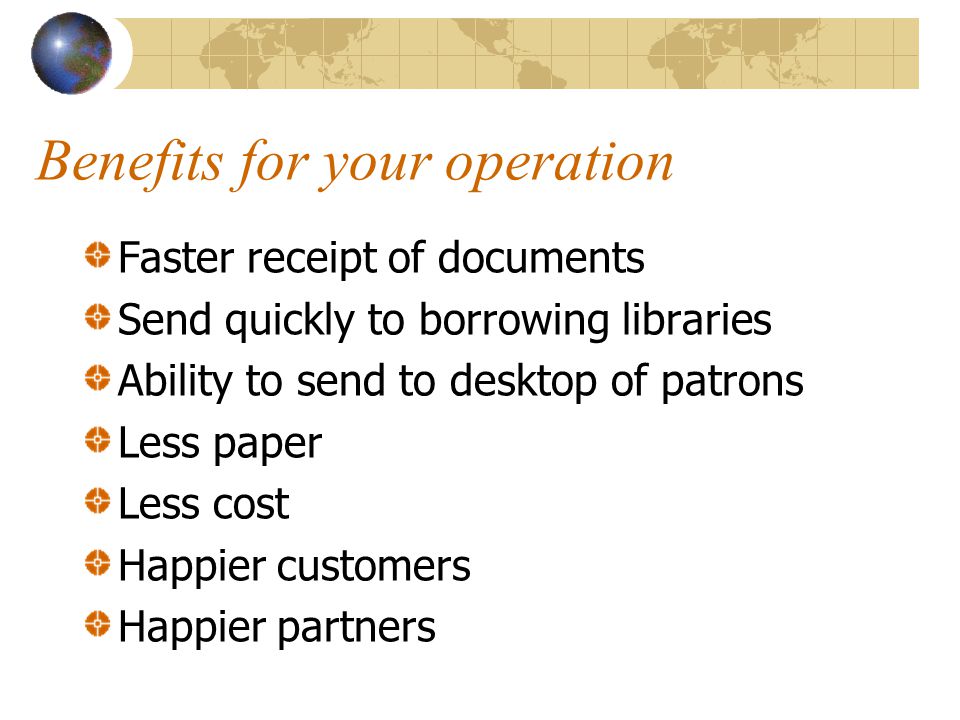 Benefits for your operation Faster receipt of documents Send quickly to borrowing libraries Ability to send to desktop of patrons Less paper Less cost Happier customers Happier partners