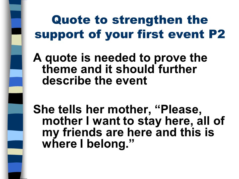 Quote to strengthen the support of your first event P2 A quote is needed to prove the theme and it should further describe the event She tells her mother, Please, mother I want to stay here, all of my friends are here and this is where I belong.
