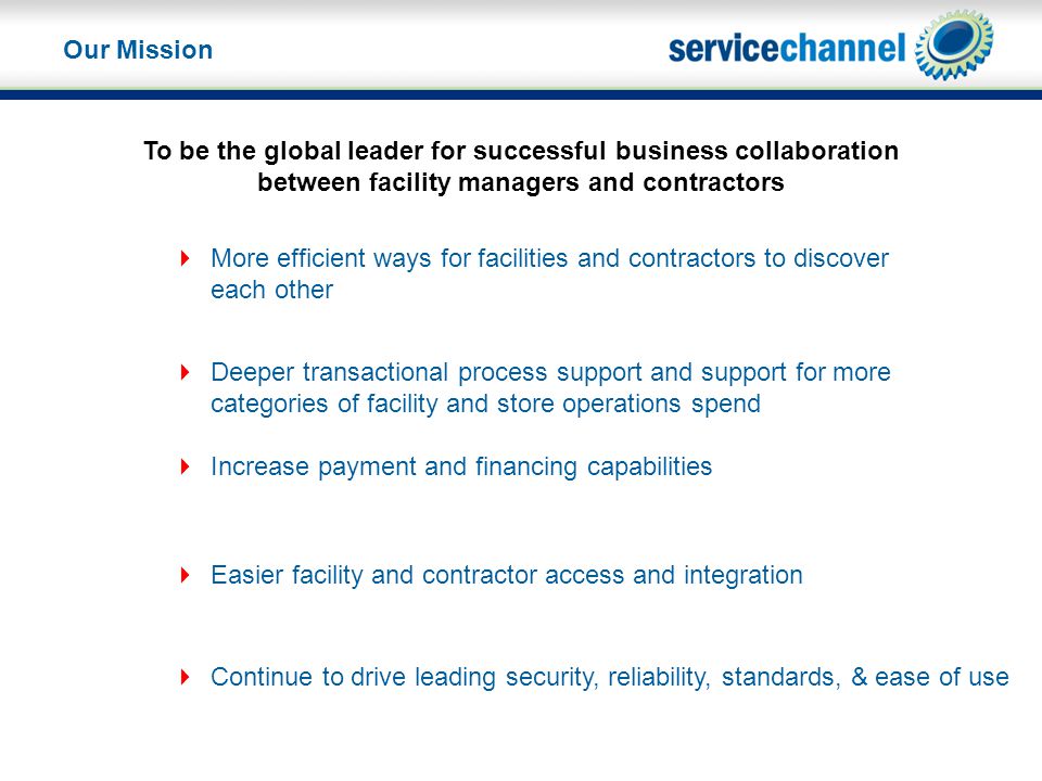 To be the global leader for successful business collaboration between facility managers and contractors  Easier facility and contractor access and integration  More efficient ways for facilities and contractors to discover each other  Deeper transactional process support and support for more categories of facility and store operations spend  Increase payment and financing capabilities  Continue to drive leading security, reliability, standards, & ease of use Our Mission
