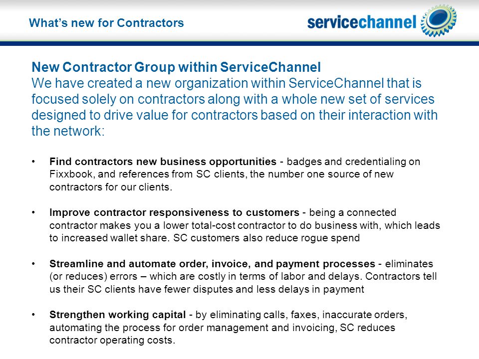 New Contractor Group within ServiceChannel We have created a new organization within ServiceChannel that is focused solely on contractors along with a whole new set of services designed to drive value for contractors based on their interaction with the network: Find contractors new business opportunities - badges and credentialing on Fixxbook, and references from SC clients, the number one source of new contractors for our clients.