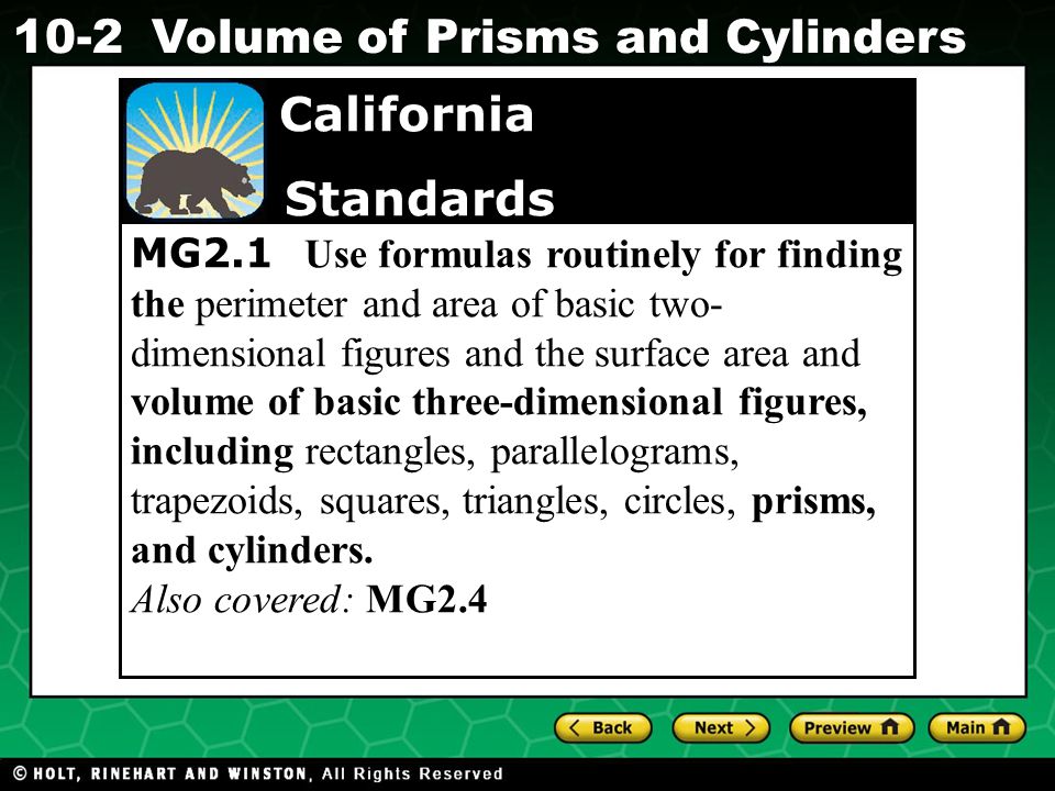 Holt CA Course Volume of Prisms and Cylinders MG2.1 Use formulas routinely for finding the perimeter and area of basic two- dimensional figures and the surface area and volume of basic three-dimensional figures, including rectangles, parallelograms, trapezoids, squares, triangles, circles, prisms, and cylinders.