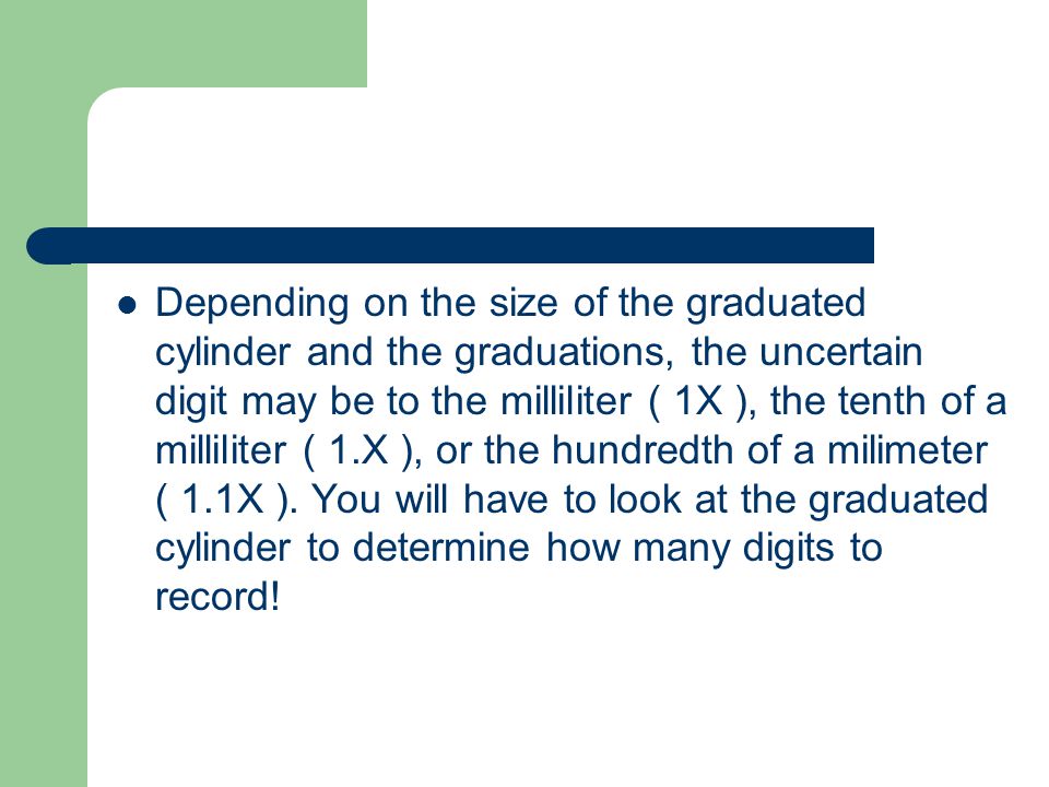 Depending on the size of the graduated cylinder and the graduations, the uncertain digit may be to the milliliter ( 1X ), the tenth of a milliliter ( 1.X ), or the hundredth of a milimeter ( 1.1X ).
