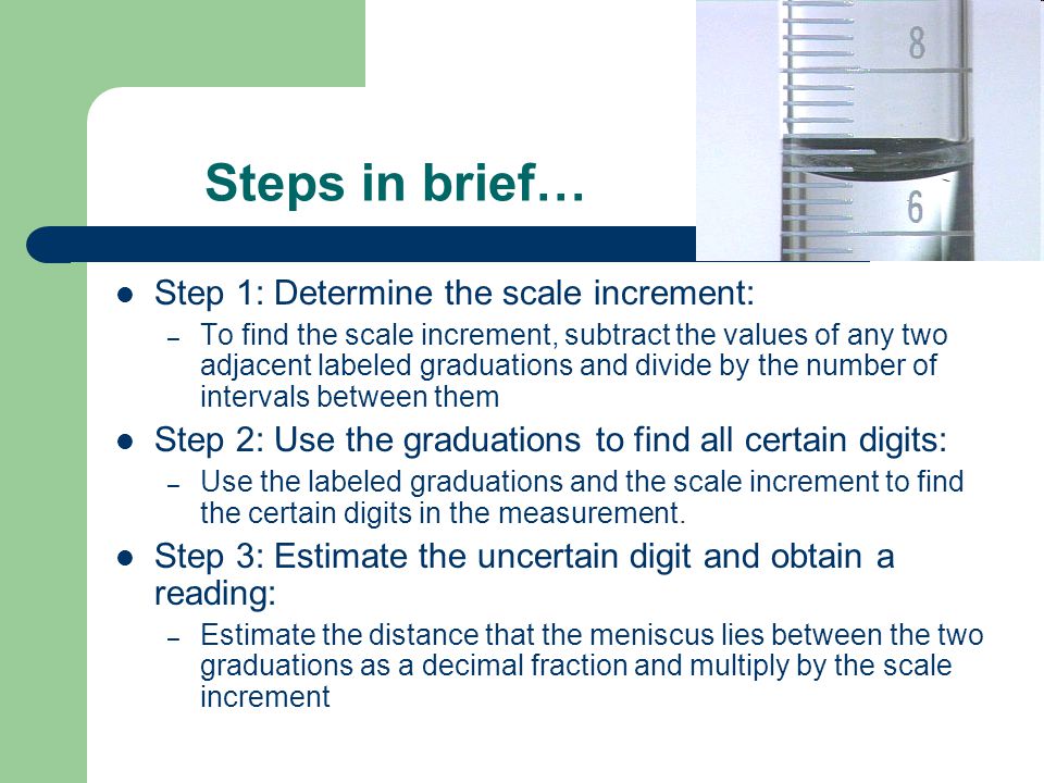 Steps in brief… Step 1: Determine the scale increment: – To find the scale increment, subtract the values of any two adjacent labeled graduations and divide by the number of intervals between them Step 2: Use the graduations to find all certain digits: – Use the labeled graduations and the scale increment to find the certain digits in the measurement.