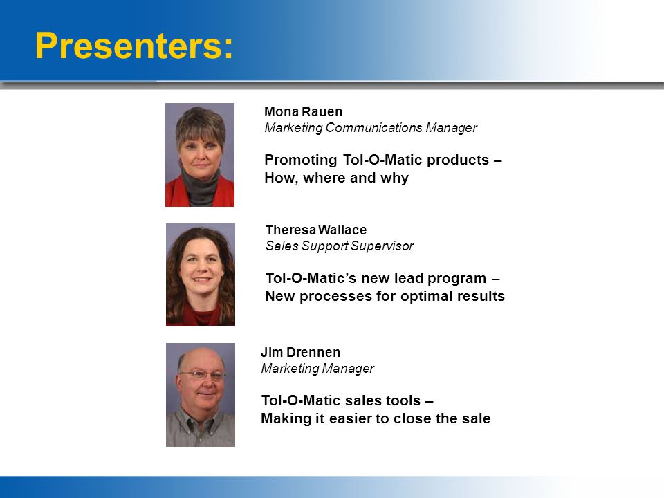 Presenters: Mona Rauen Marketing Communications Manager Promoting Tol-O-Matic products – How, where and why Theresa Wallace Sales Support Supervisor Tol-O-Matic’s new lead program – New processes for optimal results Jim Drennen Marketing Manager Tol-O-Matic sales tools – Making it easier to close the sale