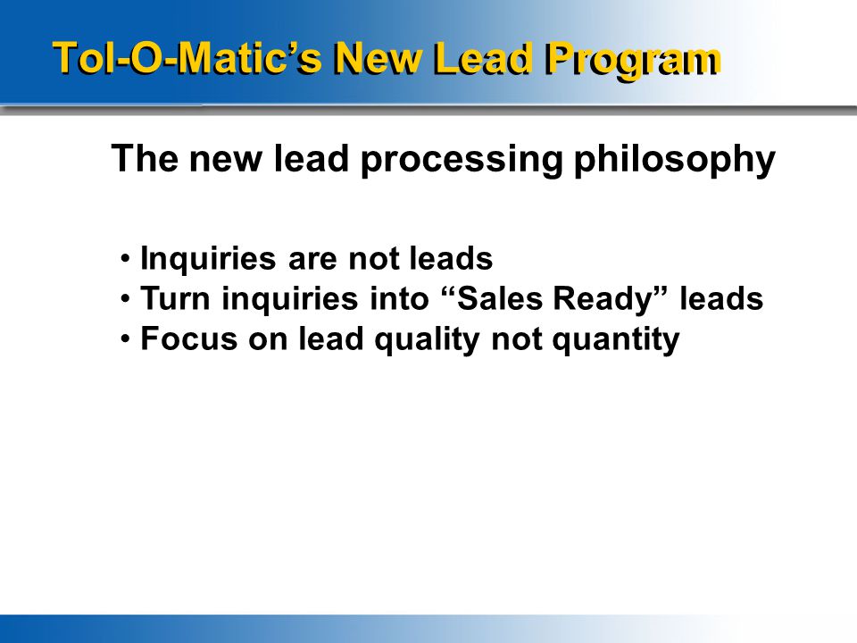 Tol-O-Matic’s New Lead Program The new lead processing philosophy Inquiries are not leads Turn inquiries into Sales Ready leads Focus on lead quality not quantity