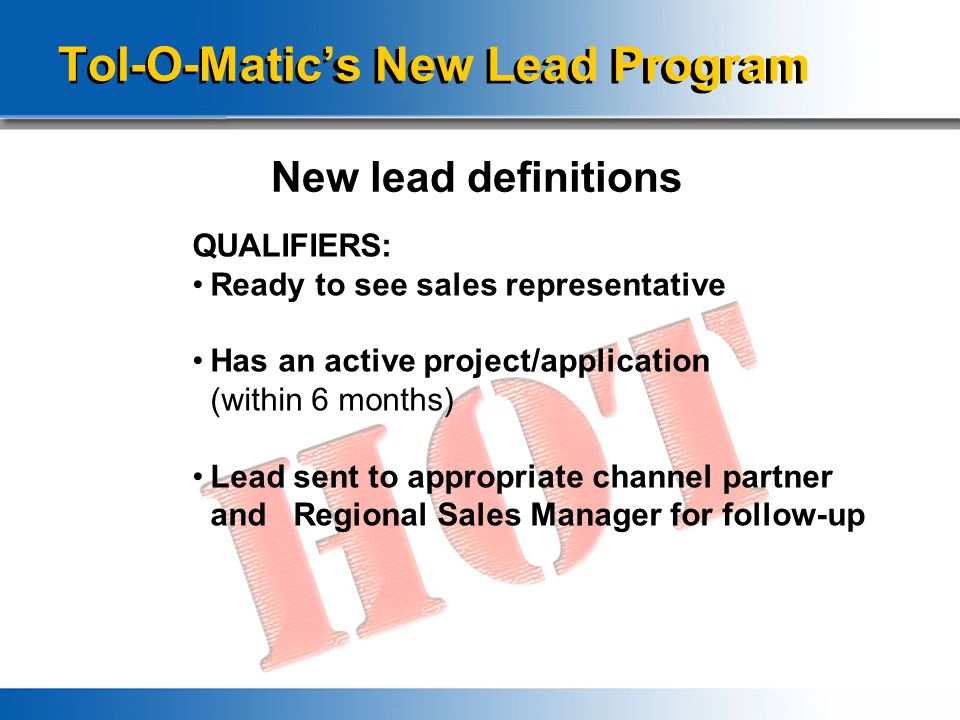 Tol-O-Matic’s New Lead Program New lead definitions QUALIFIERS: Ready to see sales representative Has an active project/application (within 6 months) Lead sent to appropriate channel partner and Regional Sales Manager for follow-up