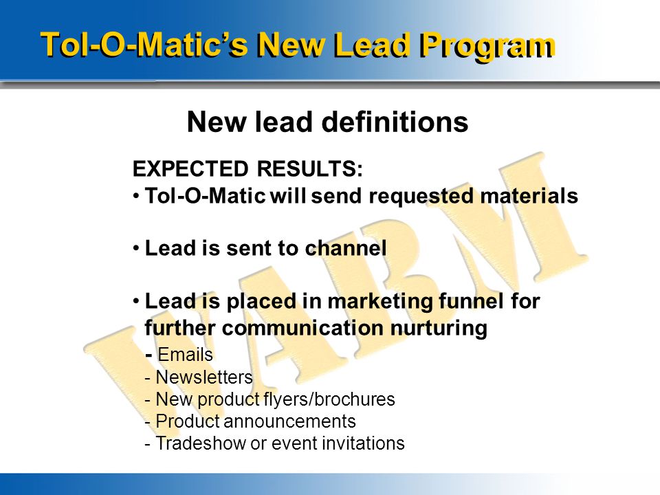 Tol-O-Matic’s New Lead Program New lead definitions EXPECTED RESULTS: Tol-O-Matic will send requested materials Lead is sent to channel Lead is placed in marketing funnel for further communication nurturing -  s - Newsletters - New product flyers/brochures - Product announcements - Tradeshow or event invitations