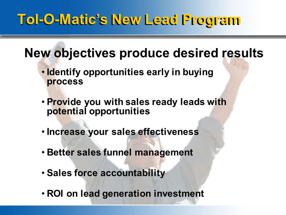 Identify opportunities early in buying process Provide you with sales ready leads with potential opportunities Increase your sales effectiveness Better sales funnel management Sales force accountability ROI on lead generation investment Tol-O-Matic’s New Lead Program New objectives produce desired results