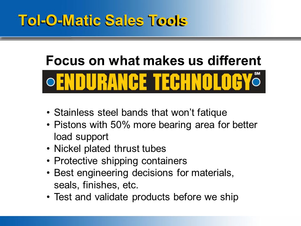 Tol-O-Matic Sales Tools Focus on what makes us different Stainless steel bands that won’t fatique Pistons with 50% more bearing area for better load support Nickel plated thrust tubes Protective shipping containers Best engineering decisions for materials, seals, finishes, etc.
