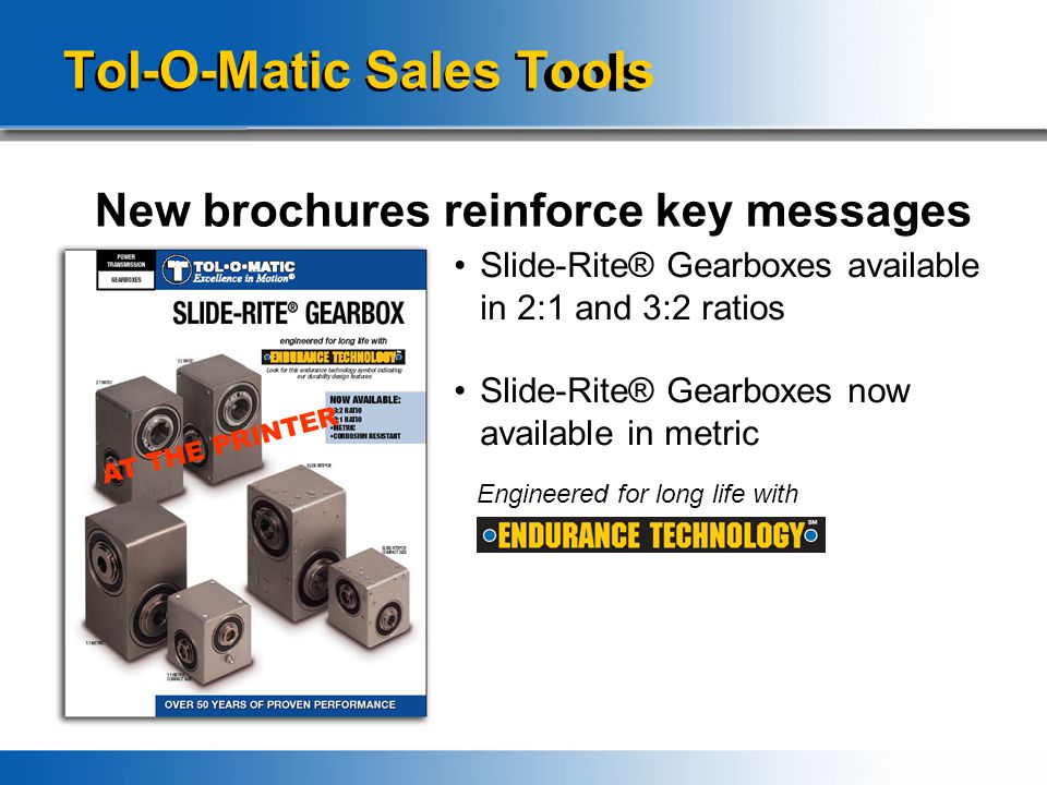 Tol-O-Matic Sales Tools New brochures reinforce key messages Slide-Rite® Gearboxes available in 2:1 and 3:2 ratios Slide-Rite® Gearboxes now available in metric Engineered for long life with AT THE PRINTER