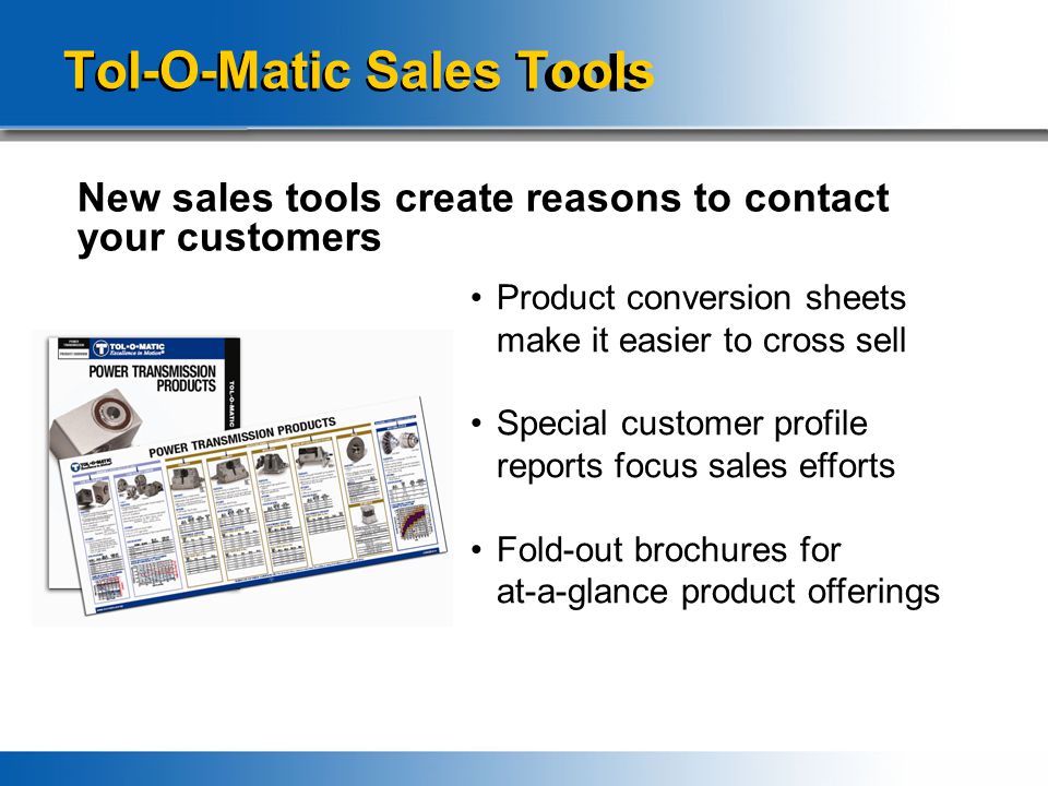 Tol-O-Matic Sales Tools New sales tools create reasons to contact your customers Product conversion sheets make it easier to cross sell Special customer profile reports focus sales efforts Fold-out brochures for at-a-glance product offerings
