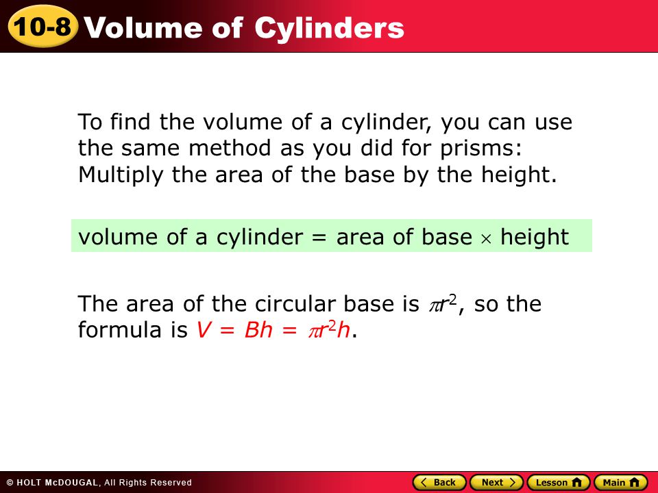10-8 Volume of Cylinders To find the volume of a cylinder, you can use the same method as you did for prisms: Multiply the area of the base by the height.