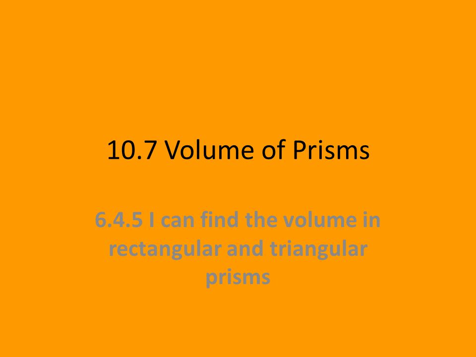 10.7 Volume of Prisms I can find the volume in rectangular and triangular prisms