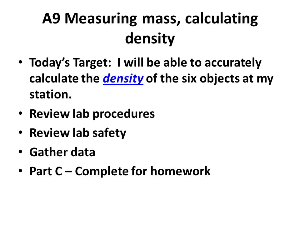 A9 Measuring mass, calculating density Today’s Target: I will be able to accurately calculate the density of the six objects at my station.density Review lab procedures Review lab safety Gather data Part C – Complete for homework