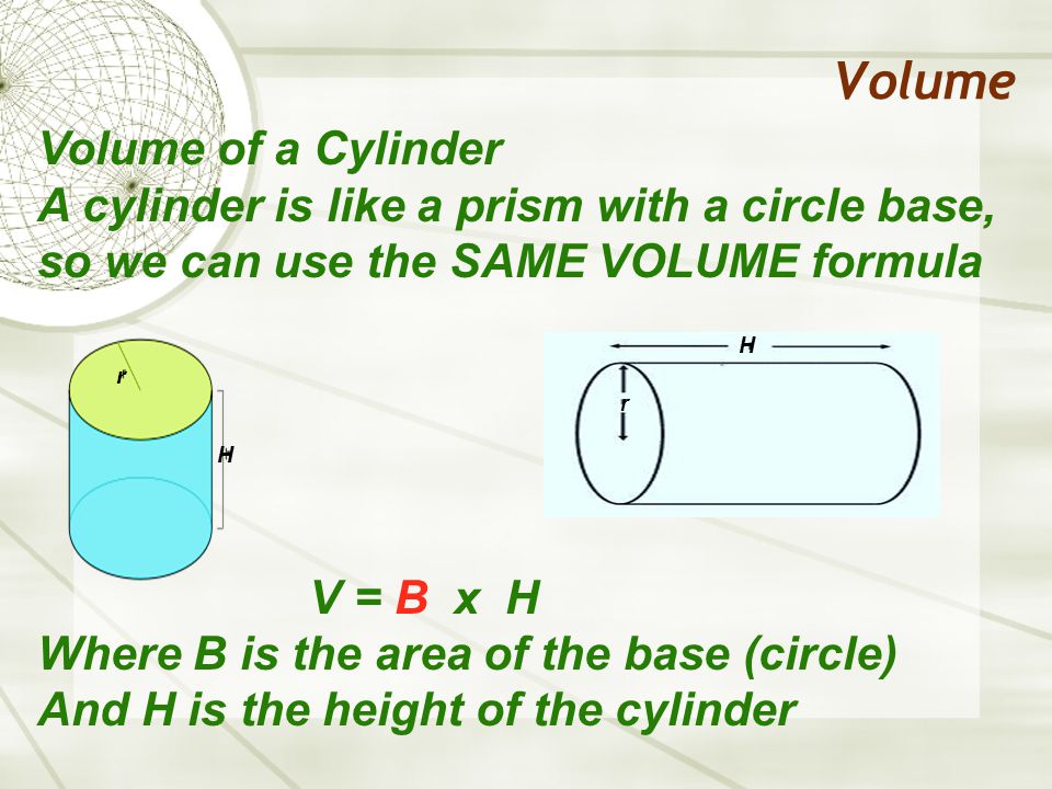 Volume Volume of a Cylinder A cylinder is like a prism with a circle base, so we can use the SAME VOLUME formula V = B x H Where B is the area of the base (circle) And H is the height of the cylinder H H r r