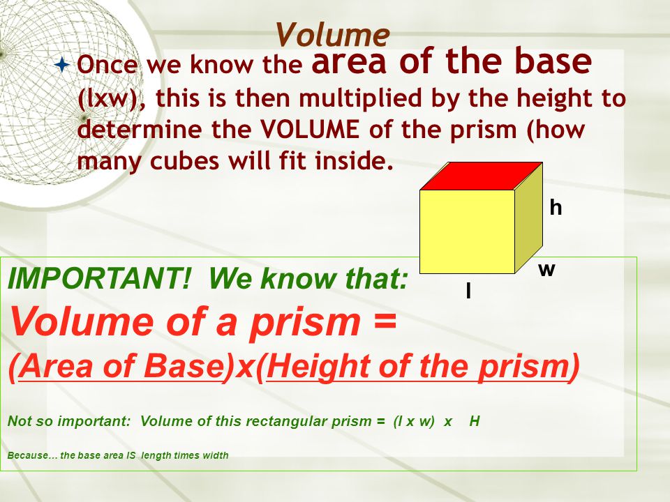 Volume  Once we know the area of the base (lxw), this is then multiplied by the height to determine the VOLUME of the prism (how many cubes will fit inside.