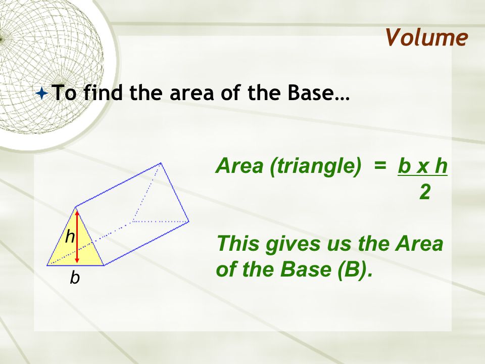 Volume  To find the area of the Base… Area (triangle) = b x h 2 This gives us the Area of the Base (B).