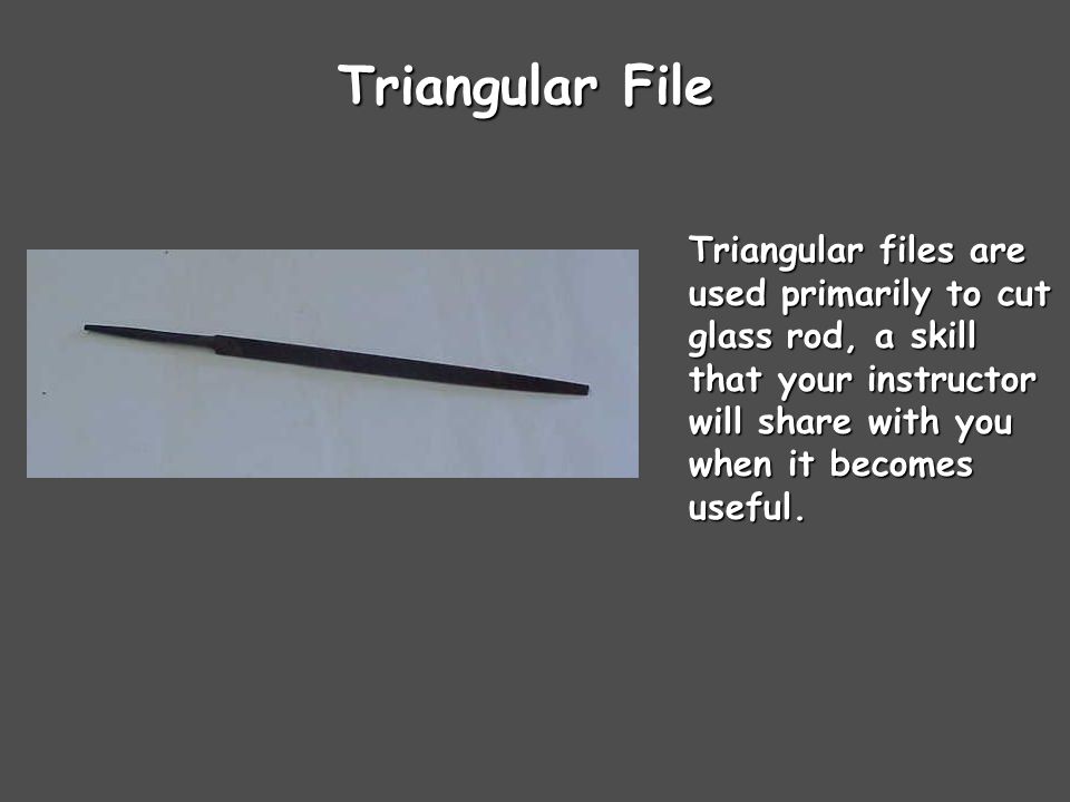 Triangular File Triangular files are used primarily to cut glass rod, a skill that your instructor will share with you when it becomes useful.
