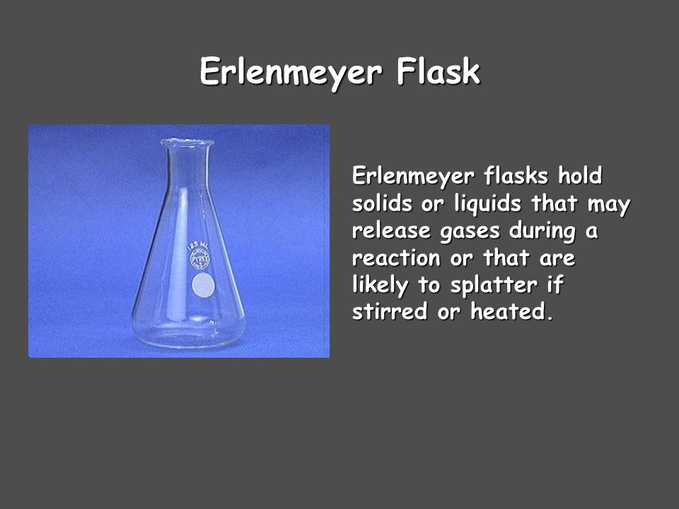 Erlenmeyer Flask Erlenmeyer flasks hold solids or liquids that may release gases during a reaction or that are likely to splatter if stirred or heated.
