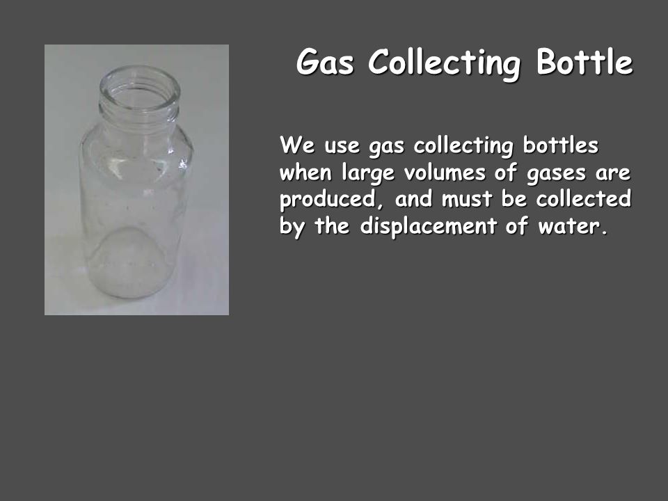 Gas Collecting Bottle We use gas collecting bottles when large volumes of gases are produced, and must be collected by the displacement of water.