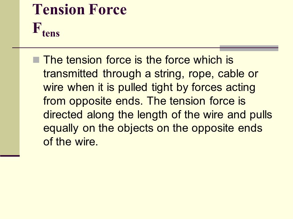Tension Force F tens The tension force is the force which is transmitted through a string, rope, cable or wire when it is pulled tight by forces acting from opposite ends.
