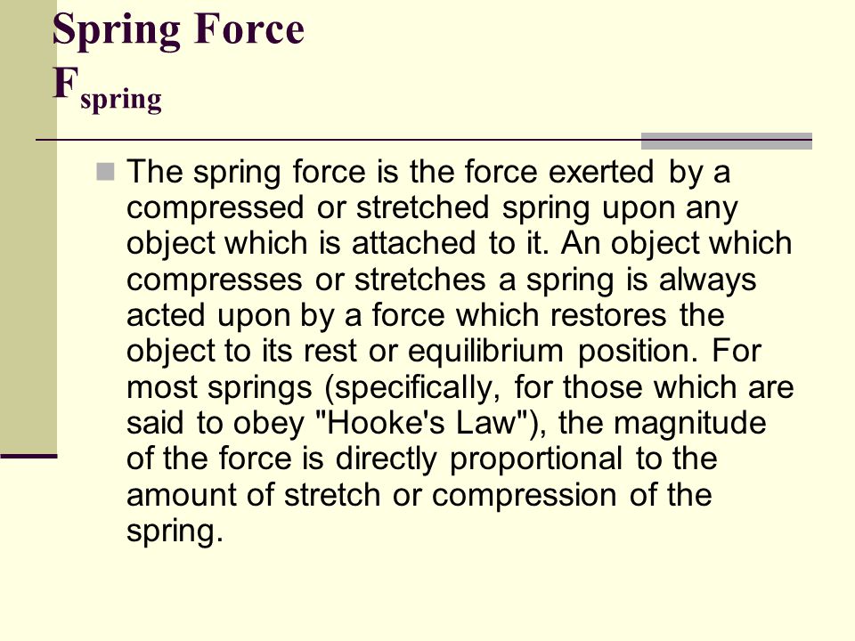 Spring Force F spring The spring force is the force exerted by a compressed or stretched spring upon any object which is attached to it.