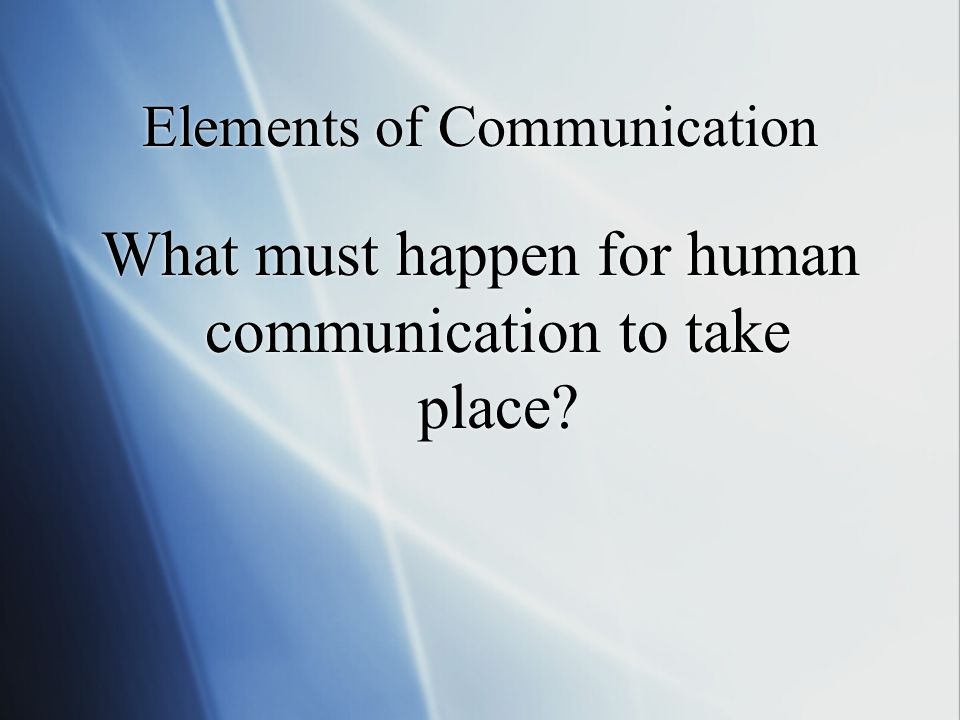 Elements of Communication What must happen for human communication to take place