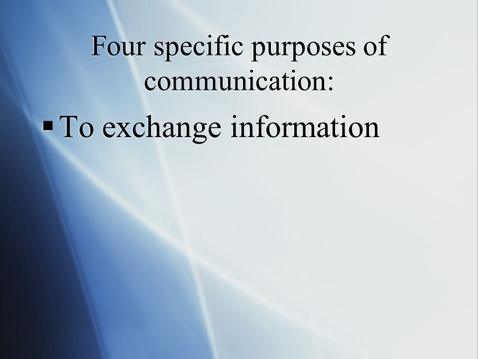 Four specific purposes of communication:  To exchange information