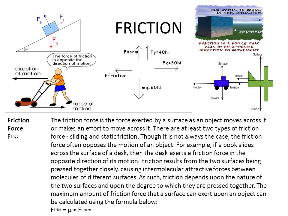 FRICTION Friction Force F frict The friction force is the force exerted by a surface as an object moves across it or makes an effort to move across it.