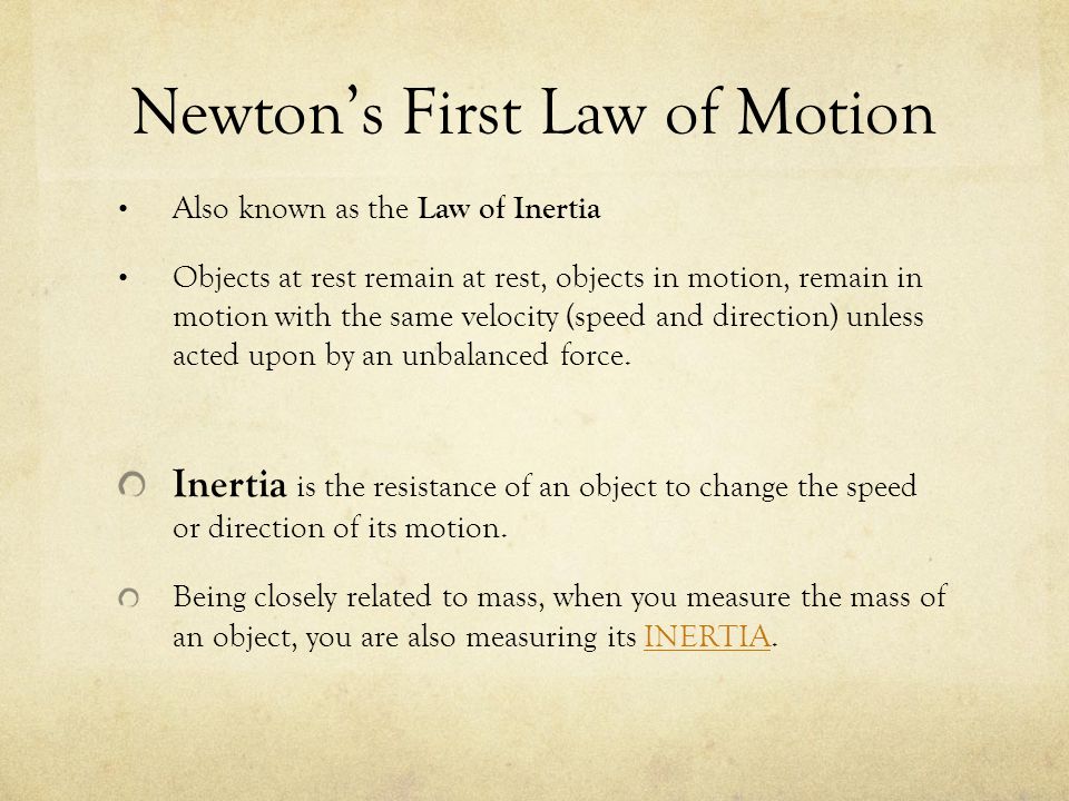 Newton’s First Law of Motion Also known as the Law of Inertia Objects at rest remain at rest, objects in motion, remain in motion with the same velocity (speed and direction) unless acted upon by an unbalanced force.