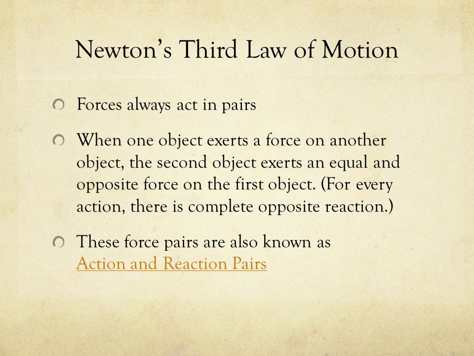 Newton’s Third Law of Motion Forces always act in pairs When one object exerts a force on another object, the second object exerts an equal and opposite force on the first object.
