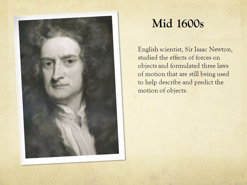Mid 1600s English scientist, Sir Isaac Newton, studied the effects of forces on objects and formulated three laws of motion that are still being used to help describe and predict the motion of objects.