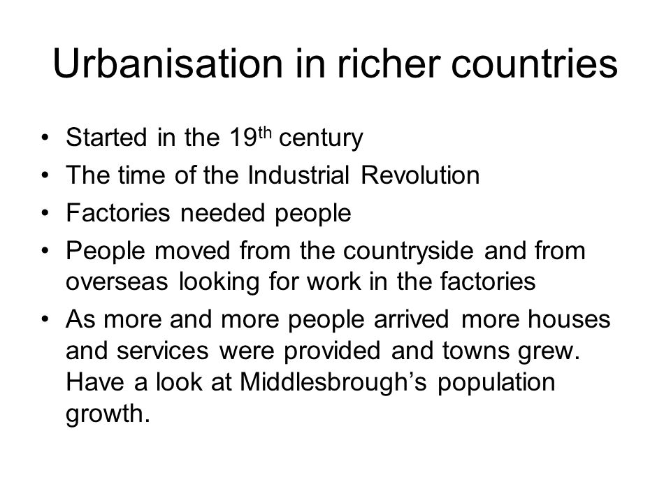 Urbanisation in richer countries Started in the 19 th century The time of the Industrial Revolution Factories needed people People moved from the countryside and from overseas looking for work in the factories As more and more people arrived more houses and services were provided and towns grew.
