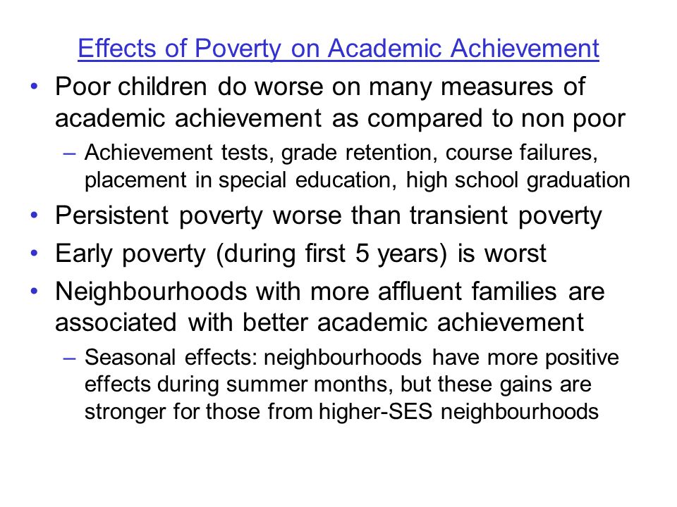 Effects of Poverty on Academic Achievement Poor children do worse on many measures of academic achievement as compared to non poor –Achievement tests, grade retention, course failures, placement in special education, high school graduation Persistent poverty worse than transient poverty Early poverty (during first 5 years) is worst Neighbourhoods with more affluent families are associated with better academic achievement –Seasonal effects: neighbourhoods have more positive effects during summer months, but these gains are stronger for those from higher-SES neighbourhoods