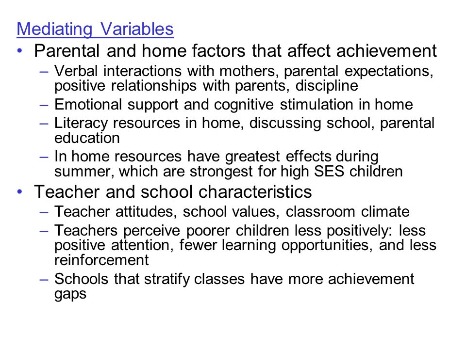 Mediating Variables Parental and home factors that affect achievement –Verbal interactions with mothers, parental expectations, positive relationships with parents, discipline –Emotional support and cognitive stimulation in home –Literacy resources in home, discussing school, parental education –In home resources have greatest effects during summer, which are strongest for high SES children Teacher and school characteristics –Teacher attitudes, school values, classroom climate –Teachers perceive poorer children less positively: less positive attention, fewer learning opportunities, and less reinforcement –Schools that stratify classes have more achievement gaps