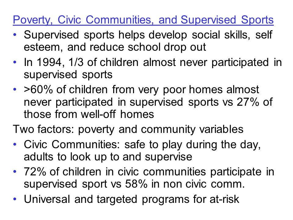 Poverty, Civic Communities, and Supervised Sports Supervised sports helps develop social skills, self esteem, and reduce school drop out In 1994, 1/3 of children almost never participated in supervised sports >60% of children from very poor homes almost never participated in supervised sports vs 27% of those from well-off homes Two factors: poverty and community variables Civic Communities: safe to play during the day, adults to look up to and supervise 72% of children in civic communities participate in supervised sport vs 58% in non civic comm.