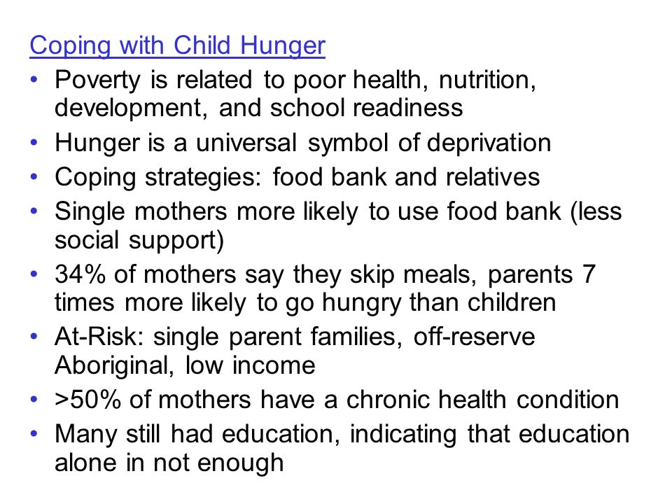 Coping with Child Hunger Poverty is related to poor health, nutrition, development, and school readiness Hunger is a universal symbol of deprivation Coping strategies: food bank and relatives Single mothers more likely to use food bank (less social support) 34% of mothers say they skip meals, parents 7 times more likely to go hungry than children At-Risk: single parent families, off-reserve Aboriginal, low income >50% of mothers have a chronic health condition Many still had education, indicating that education alone in not enough