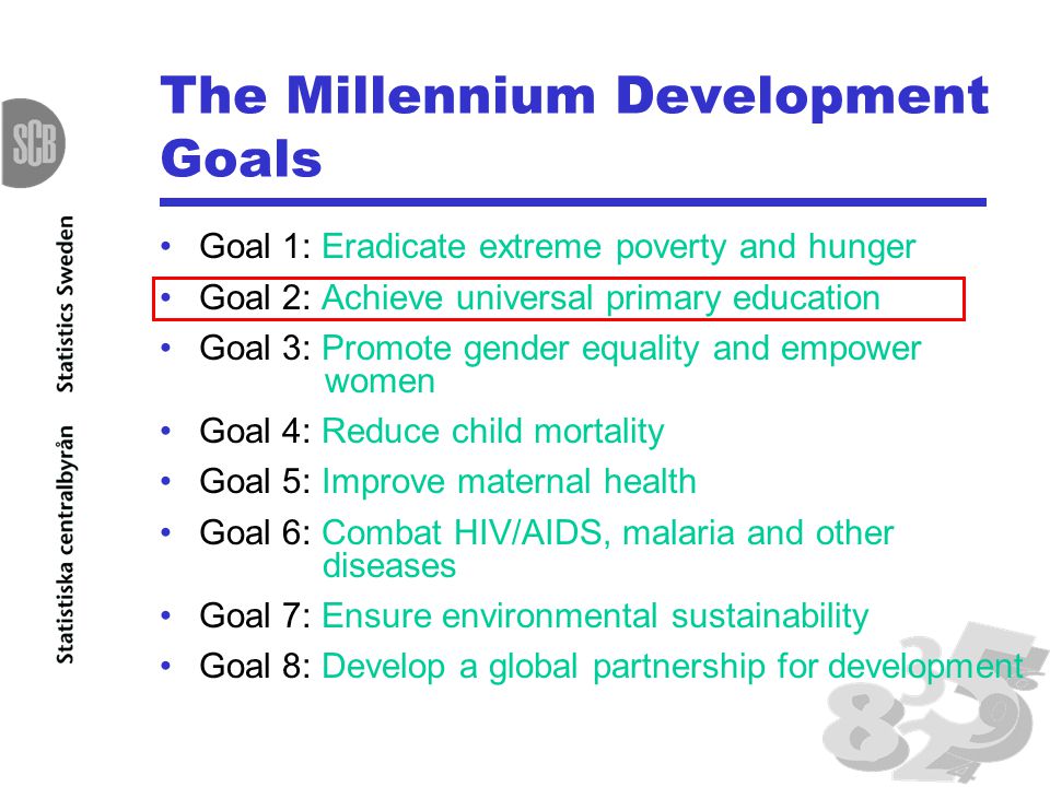 The Millennium Development Goals Goal 1: Eradicate extreme poverty and hunger Goal 2: Achieve universal primary education Goal 3: Promote gender equality and empower women Goal 4: Reduce child mortality Goal 5: Improve maternal health Goal 6: Combat HIV/AIDS, malaria and other diseases Goal 7: Ensure environmental sustainability Goal 8: Develop a global partnership for development