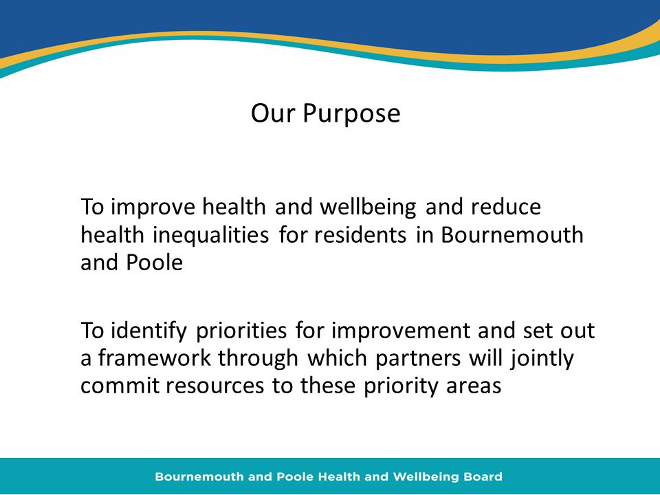 Our Purpose To improve health and wellbeing and reduce health inequalities for residents in Bournemouth and Poole To identify priorities for improvement and set out a framework through which partners will jointly commit resources to these priority areas