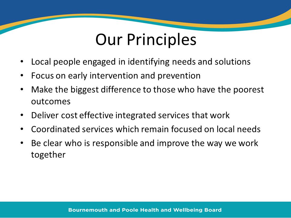 Our Principles Local people engaged in identifying needs and solutions Focus on early intervention and prevention Make the biggest difference to those who have the poorest outcomes Deliver cost effective integrated services that work Coordinated services which remain focused on local needs Be clear who is responsible and improve the way we work together