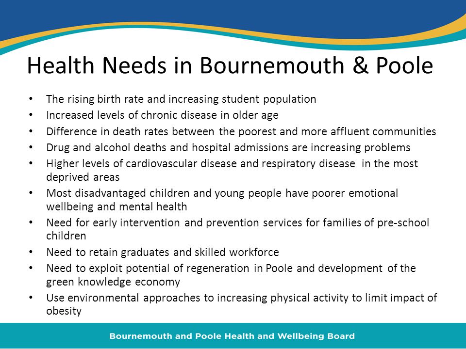 Health Needs in Bournemouth & Poole The rising birth rate and increasing student population Increased levels of chronic disease in older age Difference in death rates between the poorest and more affluent communities Drug and alcohol deaths and hospital admissions are increasing problems Higher levels of cardiovascular disease and respiratory disease in the most deprived areas Most disadvantaged children and young people have poorer emotional wellbeing and mental health Need for early intervention and prevention services for families of pre-school children Need to retain graduates and skilled workforce Need to exploit potential of regeneration in Poole and development of the green knowledge economy Use environmental approaches to increasing physical activity to limit impact of obesity
