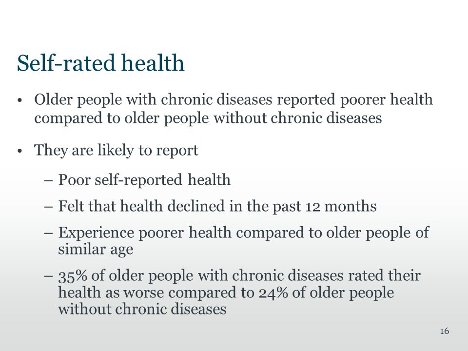 Self-rated health Older people with chronic diseases reported poorer health compared to older people without chronic diseases They are likely to report –Poor self-reported health –Felt that health declined in the past 12 months –Experience poorer health compared to older people of similar age –35% of older people with chronic diseases rated their health as worse compared to 24% of older people without chronic diseases 16