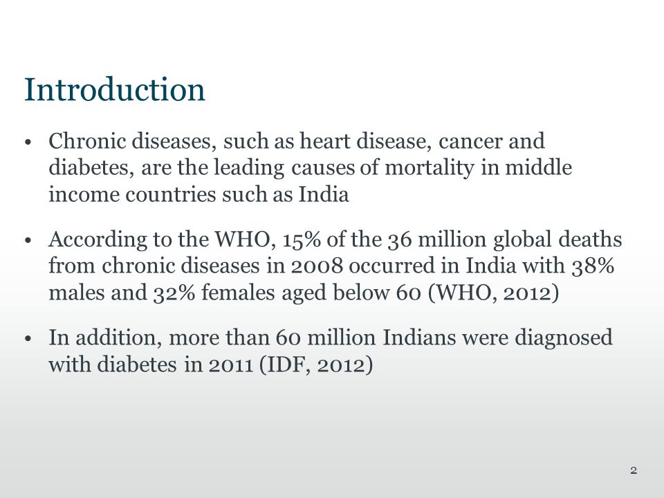 Introduction Chronic diseases, such as heart disease, cancer and diabetes, are the leading causes of mortality in middle income countries such as India According to the WHO, 15% of the 36 million global deaths from chronic diseases in 2008 occurred in India with 38% males and 32% females aged below 60 (WHO, 2012) In addition, more than 60 million Indians were diagnosed with diabetes in 2011 (IDF, 2012) 2