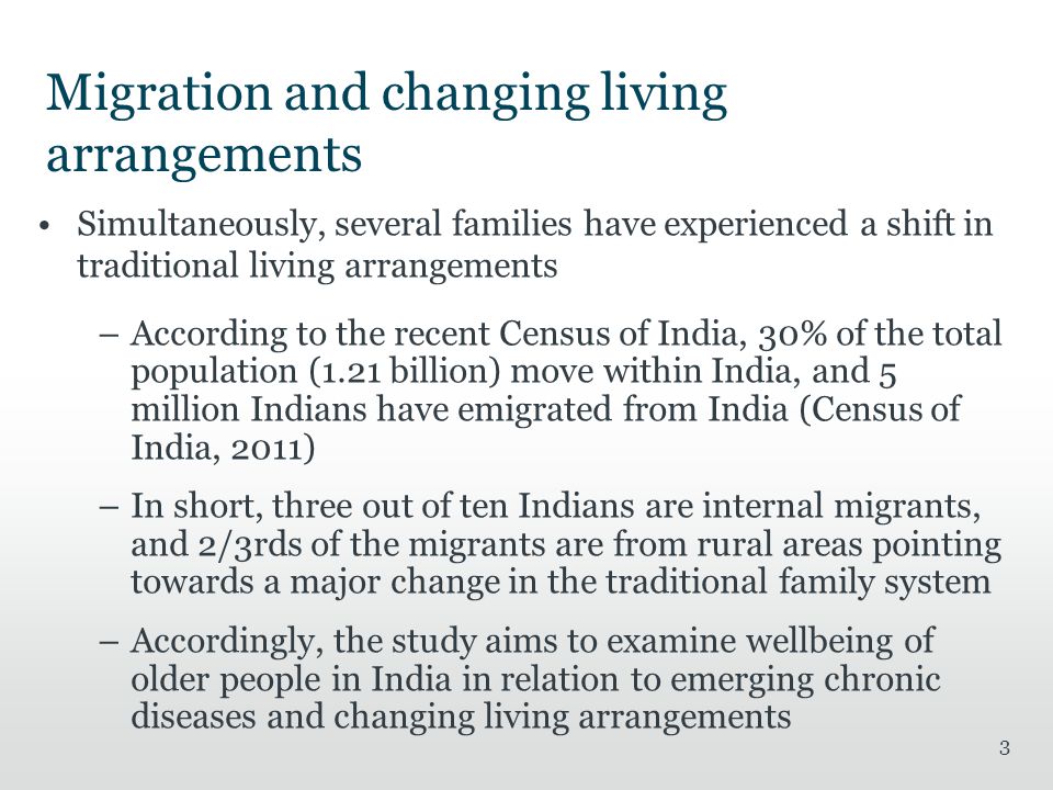 Migration and changing living arrangements Simultaneously, several families have experienced a shift in traditional living arrangements –According to the recent Census of India, 30% of the total population (1.21 billion) move within India, and 5 million Indians have emigrated from India (Census of India, 2011) –In short, three out of ten Indians are internal migrants, and 2/3rds of the migrants are from rural areas pointing towards a major change in the traditional family system –Accordingly, the study aims to examine wellbeing of older people in India in relation to emerging chronic diseases and changing living arrangements 3