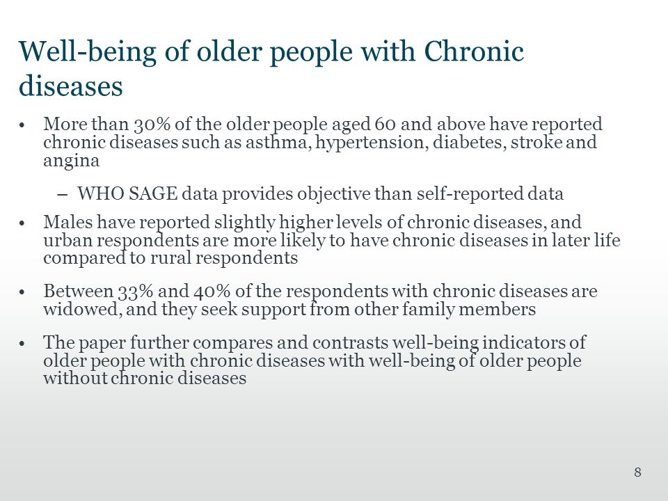 8 Well-being of older people with Chronic diseases More than 30% of the older people aged 60 and above have reported chronic diseases such as asthma, hypertension, diabetes, stroke and angina –WHO SAGE data provides objective than self-reported data Males have reported slightly higher levels of chronic diseases, and urban respondents are more likely to have chronic diseases in later life compared to rural respondents Between 33% and 40% of the respondents with chronic diseases are widowed, and they seek support from other family members The paper further compares and contrasts well-being indicators of older people with chronic diseases with well-being of older people without chronic diseases