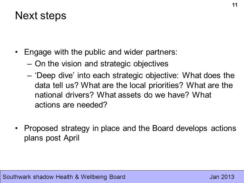Southwark shadow Health & Wellbeing Board Jan Next steps Engage with the public and wider partners: –On the vision and strategic objectives –‘Deep dive’ into each strategic objective: What does the data tell us.