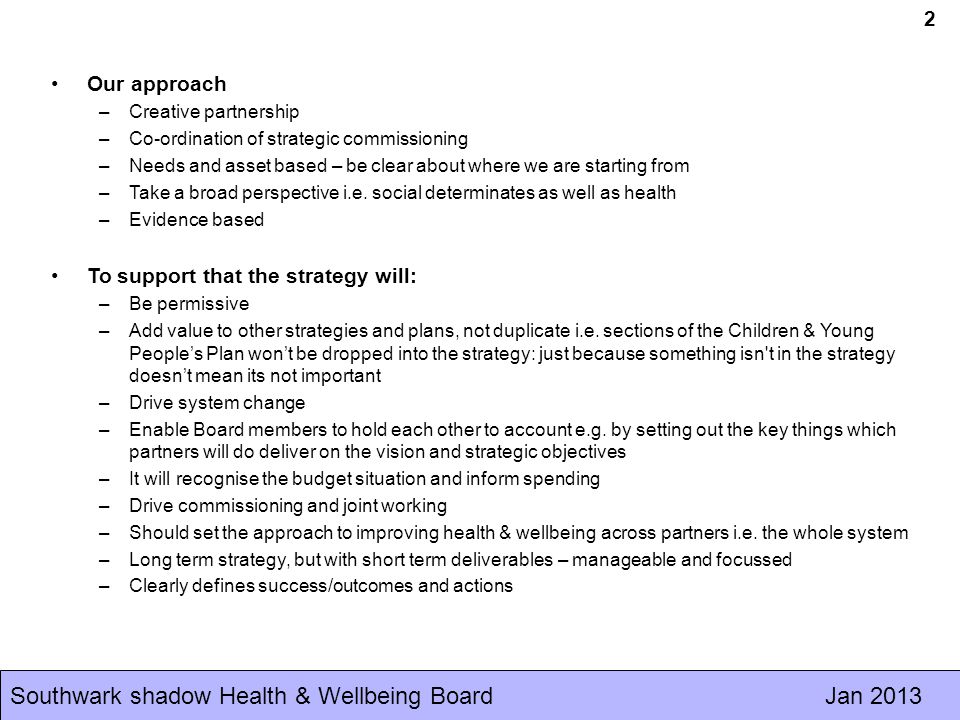 Southwark shadow Health & Wellbeing Board Jan Our approach –Creative partnership –Co-ordination of strategic commissioning –Needs and asset based – be clear about where we are starting from –Take a broad perspective i.e.